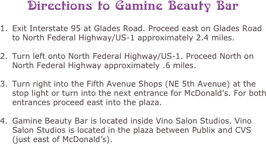 Directions to Gamine Beauty Bar

Exit Interstate 95 at Glades Road. Proceed east on Glades Road to North Federal Highway/US-1 approximately 2.4 miles.  
Turn left onto North Federal Highway/US-1. Proceed North on North Federal Highway approximately .6 miles. 
Turn right into the Fifth Avenue Shops (NE 5th Avenue) at the stop light or turn into the next entrance for McDonald’s. For both entrances proceed east into the plaza. 
Gamine Beauty Bar is located inside Vino Salon Studios. Vino Salon Studios is located in the plaza between Publix and CVS (just east of McDonald’s). 